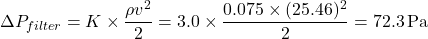 \[\Delta P_{filter} = K \times \frac{\rho v^2}{2} = 3.0 \times \frac{0.075 \times (25.46)^2}{2} = 72.3 \, \text{Pa}\]